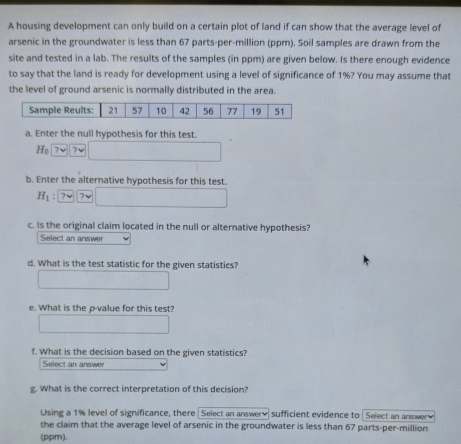 A housing development can only build on a certain plot of land if can show that the average level of 
arsenic in the groundwater is less than 67 parts-per-million (ppm). Soil samples are drawn from the 
site and tested in a lab. The results of the samples (in ppm) are given below. Is there enough evidence 
to say that the land is ready for development using a level of significance of 1%? You may assume that 
the level of ground arsenic is normally distributed in the area. 
a. Enter the null hypothesis for this test.
H_0 7v ?v
b. Enter the alternative hypothesis for this test.
H_1 : 7v 7v
c. Is the original claim located in the null or alternative hypothesis? 
Select an answer 
d. What is the test statistic for the given statistics? 
e. What is the p -value for this test? 
f. What is the decision based on the given statistics? 
Select an answer 
g. What is the correct interpretation of this decision? 
Using a 1% level of significance, there Select an answery sufficient evidence to Select an answer 
the claim that the average level of arsenic in the groundwater is less than 67 parts-per-million 
(ppm).
