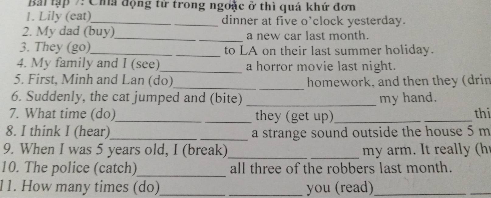 Bai tập 7: Cha động từ trong ngoặc ở thì quá khứ đơn 
1. Lily (eat)_ dinner at five o’clock yesterday. 
2. My dad (buy)_ 
_a new car last month. 
3. They (go)_ _to LA on their last summer holiday. 
4. My family and I (see)_ a horror movie last night. 
5. First, Minh and Lan (do)_ _homework, and then they (drin 
6. Suddenly, the cat jumped and (bite) _my hand. 
7. What time (do)_ _they (get up)_ _thi 
8. I think I (hear)_ _a strange sound outside the house 5 m
9. When I was 5 years old, I (break)_ _my arm . I rea h 
10. The police (catch)_ all three of the robbers last month. 
11. How many times (do)_ _you (read)_ 
_