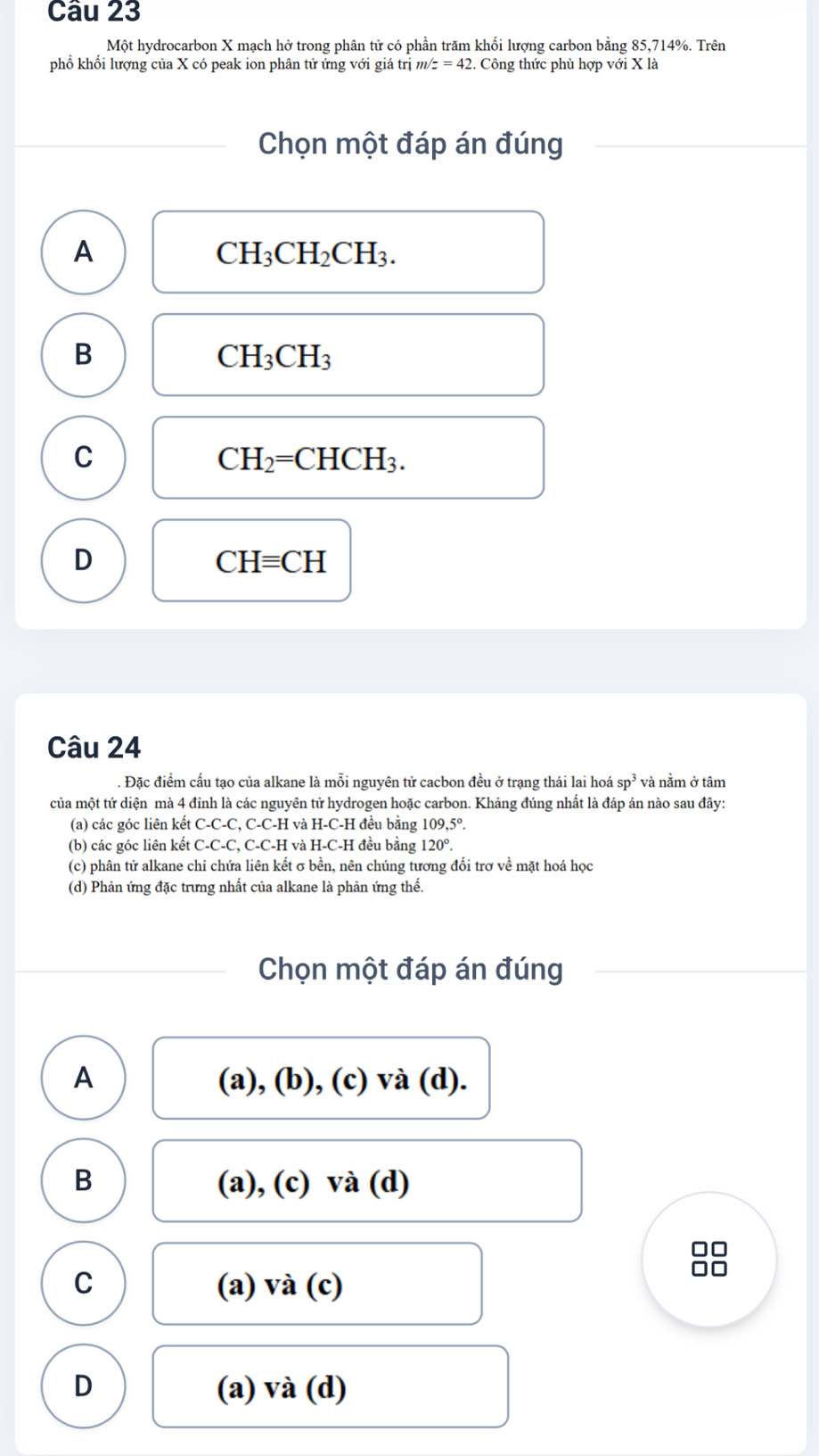 Một hydrocarbon X mạch hở trong phân tử có phần trăm khối lượng carbon bằng 85, 714%. Trên
phổ khối lượng của X có peak ion phân tử ứng với giá trị m z=42 2. Công thức phù hợp với X là
Chọn một đáp án đúng
A
CH_3CH_2CH_3.
B
CH_3CH_3
C
CH_2=CHCH_3.
D
CHequiv CH
Câu 24
. Đặc điểm cấu tạo của alkane là mỗi nguyên tử cacbon đều ở trạng thái lai hoá sp^3 và nằm ở tâm
của một tứ diện mà 4 đỉnh là các nguyên tử hydrogen hoặc carbon. Khảng đúng nhất là đáp án nào sau đây:
(a) các góc liên kết C-C-C, C-C-H và H-C-H đều bằng 109, 5°.
(b) các góc liên kết C-C-C, C-C-H và H-C-H đều bằng 120°.
(c) phân tử alkane chi chứa liên kết σ bền, nên chúng tương đối trợ về mặt hoá học
(d) Phản ứng đặc trưng nhất của alkane là phản ứng thế.
Chọn một đáp án đúng
A (a), (b), (c) và (d).
B (a), (c) và (d)
□□
C (a) và (c)
□□
D (a) và (d)