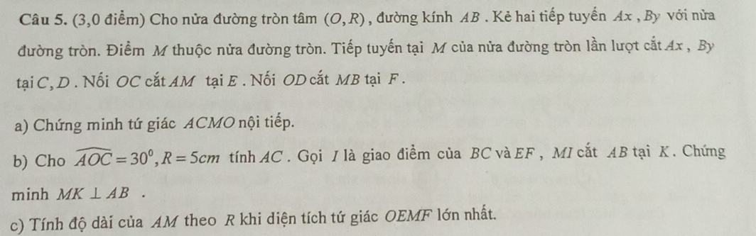 (3,0 điểm) Cho nửa đường tròn tâm (O,R) , đường kính AB. Kẻ hai tiếp tuyến Ax , By với nửa 
đường tròn. Điểm M thuộc nửa đường tròn. Tiếp tuyến tại M của nửa đường tròn lần lượt cắt Ax , By 
tại C, D . Nối OC cắt AM tại E. Nối OD cất MB tại F. 
a) Chứng minh tứ giác ACMO nội tiếp. 
b) Cho widehat AOC=30°, R=5cm tính AC. Gọi / là giao điểm của BC và EF , MI cắt AB tại K. Chứng 
minh MK⊥ AB. 
c) Tính độ dài của AM theo R khi diện tích tứ giác OEMF lớn nhất.