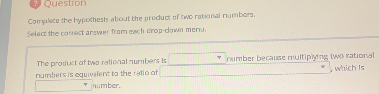 Question
Complete the hypothesis about the product of two rational numbers.
Select the correct answer from each drop-down menu
The product of two rational numbers is number because multiplying two rational
numbers is equivalent to the ratio of , which is
number.