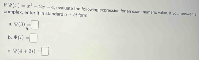 If varPhi (x)=x^2-2x-4 , evaluate the following expression for an exact numeric value. If your answer is
complex, enter it in standard a+bi form.
a. varPhi (3)=□
b. W(i)=□
C. varPhi (4+3i)=□