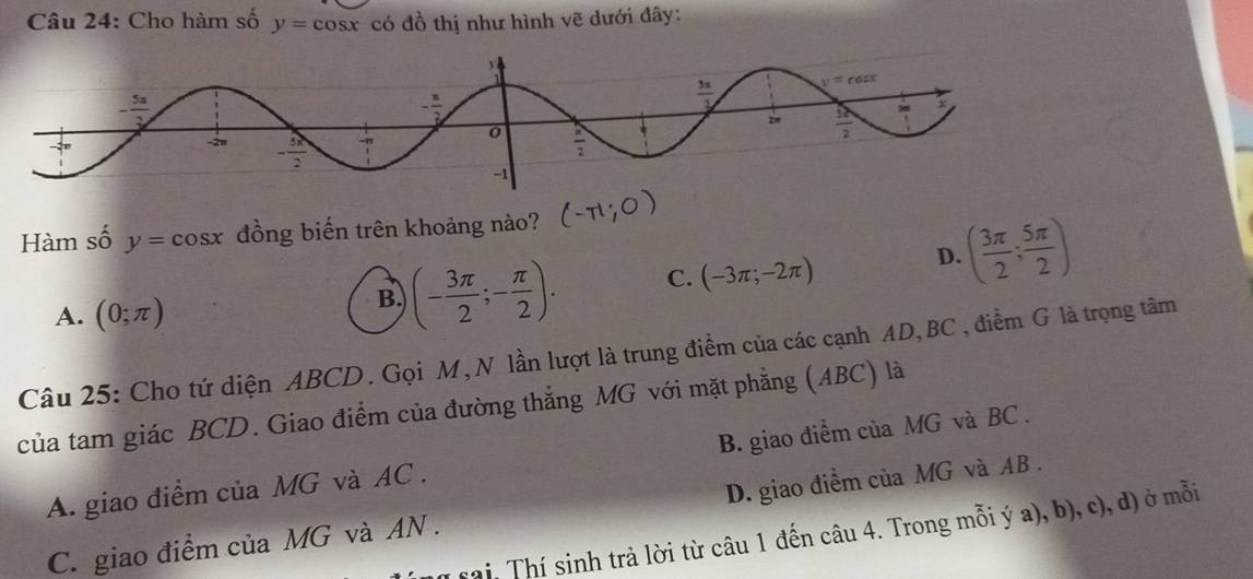 Cho hàm số y=cos x có đồ thị như hình vẽ dưới đây:
Hàm số y=cos x đồng biến trên khoảng nào?
A. (0;π )
B. (- 3π /2 ;- π /2 ). C. (-3π ;-2π )
D. ( 3π /2 ; 5π /2 )
Câu 25: Cho tứ diện ABCD. Gọi M, N lần lượt là trung điểm của các cạnh AD,BC , điểm G là trọng tâm
của tam giác BCD. Giao điểm của đường thẳng MG với mặt phẳng (ABC) là
A. giao điểm của MG và AC . B. giao điểm của MG và BC .
C. giao điểm của MG và AN . D. giao điểm của MG và AB .
sai, Thí sinh trả lời từ câu 1 đến câu 4. Trong mỗi ý a), b), c), d) ở mỗi