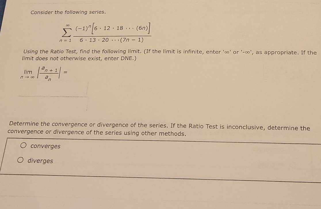 Consider the following series.
sumlimits _(n=1)^(∈fty)frac (-1)^n[6· 12· 18·s (6n)]6· 13· 20·s (7n-1)
Using the Ratio Test, find the following limit. (If the limit is infinite, enter ' ∞ ' or '-∞', as appropriate. If the
limit does not otherwise exist, enter DNE.)
limlimits _nto ∈fty |frac a_n+1a_n|=
Determine the convergence or divergence of the series. If the Ratio Test is inconclusive, determine the
convergence or divergence of the series using other methods.
converges
diverges