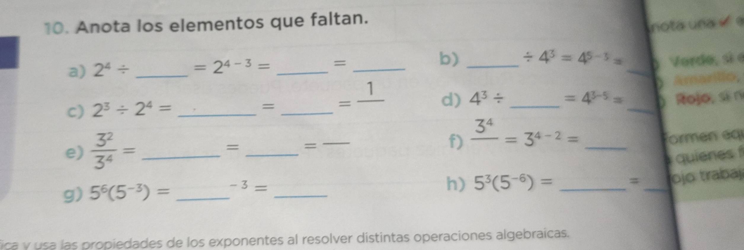 Anota los elementos que faltan. 
nota una « « 
a) 2^4/ _ 
=2^(4-3)= _ 
_ 
_= 
b)_
/ 4^3=4^(5-3)=
)Verde, si e 
D 
c) 2^3/ 2^4= ____Amarillo, 
= 
=frac 1 
d) 4^3/ =4^(3-5)= ) Rojo, si n 
e)  3^2/3^4 = _ 
_= 
= 
_ 
f) frac 3^4=3^(4-2)= formen éq 
quienes f 
g) 5^6(5^(-3))= _ -3= _ 
h) 5^3(5^(-6))= _ 
_ 
ojo trabaj 
fica y usa las propiedades de los exponentes al resolver distintas operaciones algebraícas.