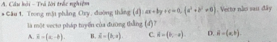 Câu hồi - Trá lời trấc nghiệm
# Câu 1. Trong mặt phẳng Oxy, đường thắng (d) ax+by+c=0, (a^2+b^2!= 0) Vecto não sau đây
là một vecto pháp tuyển của đường thẳng (đ)?
A. overline n=(a;-b). B. vector n=(b;a). C. vector n=(b;-a). D. vector n=(a,b).