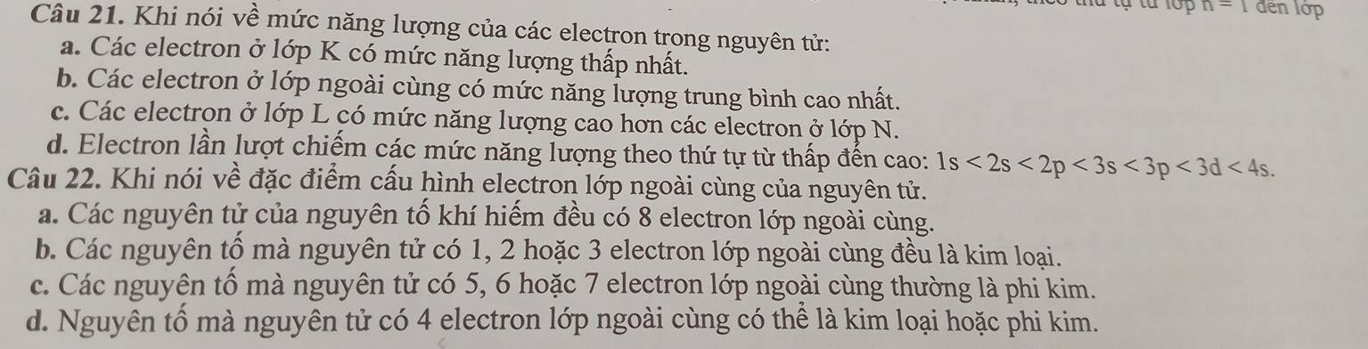 n=1 đến lớp
Câu 21. Khi nói về mức năng lượng của các electron trong nguyên tử:
a. Các electron ở lớp K có mức năng lượng thấp nhất.
b. Các electron ở lớp ngoài cùng có mức năng lượng trung bình cao nhất.
c. Các electron ở lớp L có mức năng lượng cao hơn các electron ở lớp N.
d. Electron lần lượt chiếm các mức năng lượng theo thứ tự từ thấp đến cao: 1s<2s<2p<3s<3p<3d<4s. 
Câu 22. Khi nói về đặc điểm cấu hình electron lớp ngoài cùng của nguyên tử.
a. Các nguyên tử của nguyên tố khí hiếm đều có 8 electron lớp ngoài cùng.
b. Các nguyên tổ mà nguyên tử có 1, 2 hoặc 3 electron lớp ngoài cùng đều là kim loại.
c. Các nguyên tổ mà nguyên tử có 5, 6 hoặc 7 electron lớp ngoài cùng thường là phi kim.
d. Nguyên tố mà nguyên tử có 4 electron lớp ngoài cùng có thể là kim loại hoặc phi kim.