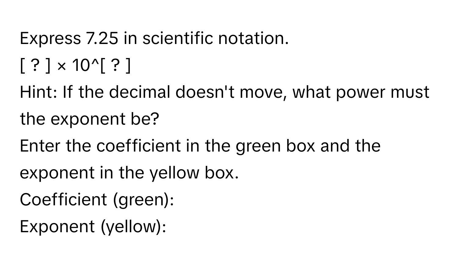 Express 7.25 in scientific notation. 
[ ? ] × 10^[ ? ]
Hint: If the decimal doesn't move, what power must the exponent be? 
Enter the coefficient in the green box and the exponent in the yellow box. 
Coefficient (green): 
Exponent (yellow):