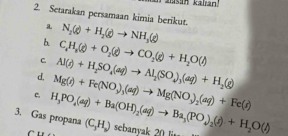 alasan kalıan! 
2. Setarakan persamaan kimia berikut. 
a. 
b. N_2(g)+H_2(g)to NH_3(g)
C. C_4H_8(g)+O_2(g)to CO_2(g)+H_2O(l)
d. Al(s)+H_2SO_4(aq)to Al_2(SO_4)_3(aq)+H_2(g)
e. Mg(s)+Fe(NO_3)_3(aq)to Mg(NO_3)_2(aq)+Fe(s)
H_3PO_4(aq)+Ba(OH)_2(aq)to Ba_3(PO_4)_2(s)+H_2O(l)
3. Gas propana (C_3H_8) sean