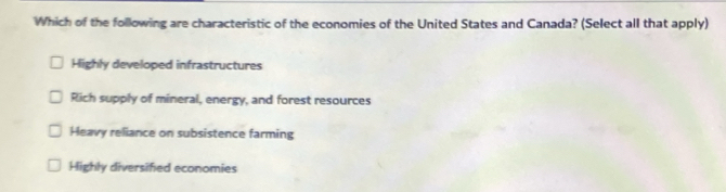 Which of the following are characteristic of the economies of the United States and Canada? (Select all that apply)
Highly developed infrastructures
Rich supply of mineral, energy, and forest resources
Heavy reliance on subsistence farming
Highly diversified economies