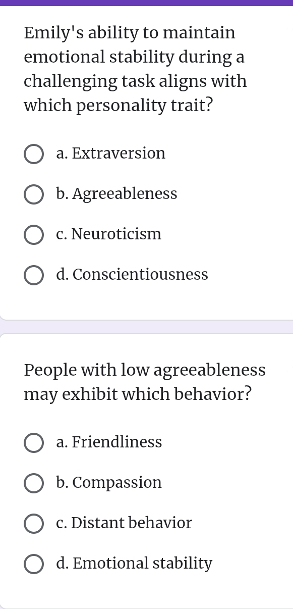 Emily's ability to maintain
emotional stability during a
challenging task aligns with
which personality trait?
a. Extraversion
b. Agreeableness
c. Neuroticism
d. Conscientiousness
People with low agreeableness
may exhibit which behavior?
a. Friendliness
b. Compassion
c. Distant behavior
d. Emotional stability