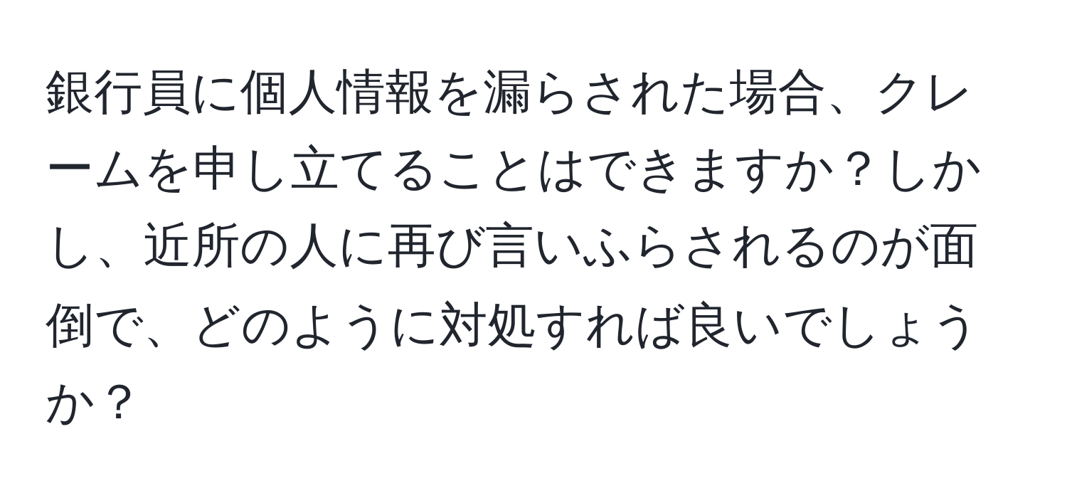 銀行員に個人情報を漏らされた場合、クレームを申し立てることはできますか？しかし、近所の人に再び言いふらされるのが面倒で、どのように対処すれば良いでしょうか？