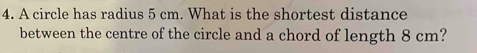 A circle has radius 5 cm. What is the shortest distance 
between the centre of the circle and a chord of length 8 cm?