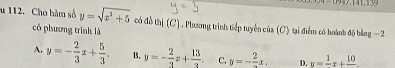 = 0947.141.13 
u 112. Cho hàm số y=sqrt(x^2+5) có đồ thị (C). Phương trình tiếp tuyến của (C) tại điểm có hoành độ bằng −2
có phương trình là
A. y=- 2/3 x+ 5/3 . B. y=- 2/3 x+ 13/3 . C. y=-frac 2x. D. y=frac 1x+frac 10.