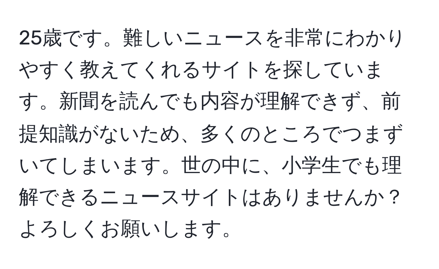 25歳です。難しいニュースを非常にわかりやすく教えてくれるサイトを探しています。新聞を読んでも内容が理解できず、前提知識がないため、多くのところでつまずいてしまいます。世の中に、小学生でも理解できるニュースサイトはありませんか？よろしくお願いします。