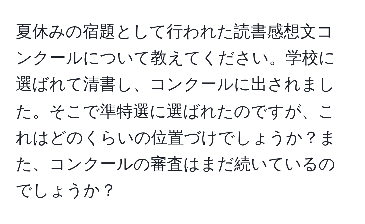 夏休みの宿題として行われた読書感想文コンクールについて教えてください。学校に選ばれて清書し、コンクールに出されました。そこで準特選に選ばれたのですが、これはどのくらいの位置づけでしょうか？また、コンクールの審査はまだ続いているのでしょうか？