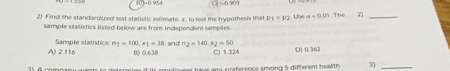 BJ- 0.954 Cj - 0.909
2) Find the standardized test statistic estimate, z, to test the hypothesis that P1>P2. Use alpha =0.01. The 2)_
sample statistics listed below are from independent samples
Sample statistics: n_1=100, x_1=38 , and n_2=140, x_2=50
A) 2.116 B) 0.638 C) 1.324 D) 0.362
ts emplovees have any preference among 5 different health 3)_