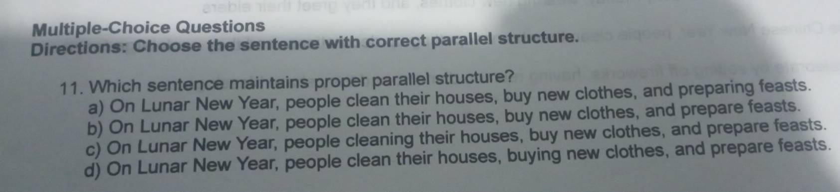 Multiple-Choice Questions
Directions: Choose the sentence with correct parallel structure.
11. Which sentence maintains proper parallel structure?
a) On Lunar New Year, people clean their houses, buy new clothes, and preparing feasts.
b) On Lunar New Year, people clean their houses, buy new clothes, and prepare feasts.
c) On Lunar New Year, people cleaning their houses, buy new clothes, and prepare feasts.
d) On Lunar New Year, people clean their houses, buying new clothes, and prepare feasts.