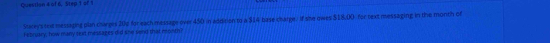 of 6, Step 1 of 1 
Marey's text messaging plan chages 206 for each message over 450 in addition to a $14 base charge . if she owes $18,00 for text messaging in the month of 
February, how many sext messages did she sond that month?