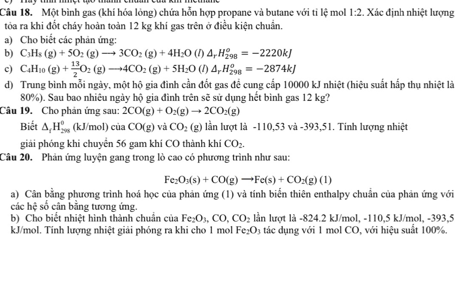 Một bình gas (khí hóa lỏng) chứa hỗn hợp propane và butane với tỉ lệ mol 1:2. Xác định nhiệt lượng
tỏa ra khi đốt cháy hoàn toàn 12 kg khí gas trên ở điều kiện chuẩn.
a) Cho biết các phản ứng:
b) C_3H_8(g)+5O_2(g)to 3CO_2(g)+4H_2O (l △ _rH_(298)^o=-2220kJ
c) C_4H_10(g)+ 13/2 O_2(g)to 4CO_2(g)+5H_2O (l △ _rH_(298)^o=-2874kJ
d) Trung bình mỗi ngày, một hộ gia đình cần đốt gas để cung cấp 10000 kJ nhiệt (hiệu suất hấp thụ nhiệt là
80%). Sau bao nhiêu ngày hộ gia đình trên sẽ sử dụng hết bình gas 12 kg?
Câu 19. Cho phản ứng sau: 2CO(g)+O_2(g)to 2CO_2(g)
Biết △ _fH_(298)^0 (kJ/mol) của CO(g) và CO_2(g) lần lượt là -110,53 và -393,51. Tính lượng nhiệt
giải phóng khi chuyển 56 gam khí CO thành khí CO_2.
Câu 20. Phản ứng luyện gang trong lò cao có phương trình như sau:
Fe_2O_3(s)+CO(g)to Fe(s)+CO_2(g)(1)
a) Cân bằng phương trình hoá học của phản ứng (1) và tính biến thiên enthalpy chuẩn của phản ứng với
các hệ số cân bằng tương ứng.
b) Cho biết nhiệt hình thành chuẩn của Fe_2O_3,CO,CO_2 lần lượt là -824.2 kJ/mol, -110,5 kJ/mol, -393,5
kJ/mol. Tính lượng nhiệt giải phóng ra khi cho 1 mol Fe_2O_3 tác dụng với 1 mol CO, với hiệu suất 100%.