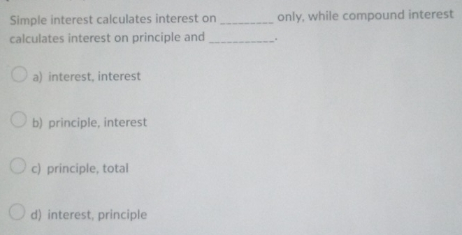 Simple interest calculates interest on _only, while compound interest
calculates interest on principle and _.
a) interest, interest
b) principle, interest
c) principle, total
d) interest, principle