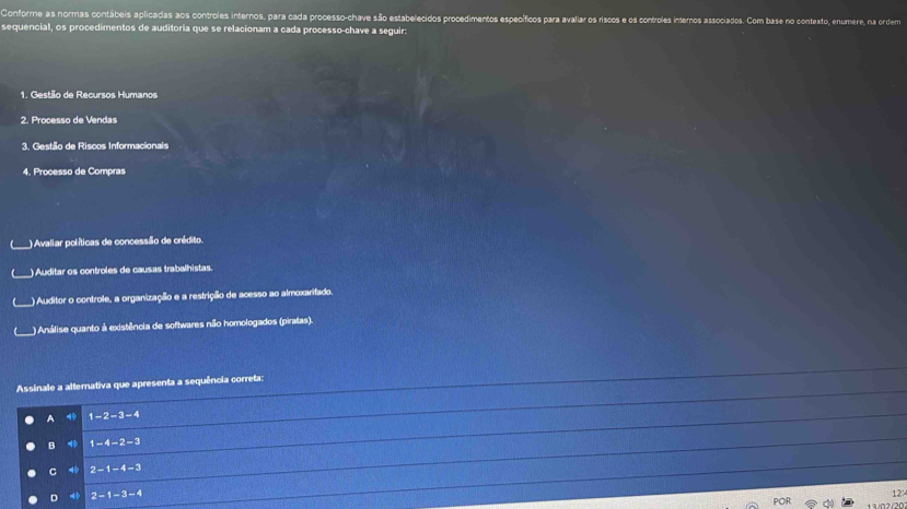 Conforme as normas contábeis aplicadas aos controles internos, para cada processo-chave são estabelecidos procedimentos espeoíficos para avaliar os ríscos e os controles internos assoo
sequencial, os procedimentos de auditoria que se relacionam a cada processo-chave a seguir:
1. Gestão de Recursos Humanos
2. Processo de Vendas
3. Gestão de Riscos Informacionais
4. Processo de Compras
) Avaliar políticas de concessão de crédito.
C_ _) Auditar os controles de causas trabalhistas.
C_ ) Auditor o controle, a organização e a restrição de acesso ao almoxarifado
_) Análise quanto à existência de softwares não homologados (piratas).
_
Assinale a alternativa que apresenta a sequência correta:
A 1-2-3-4
B 1-4-2-3
C 2-1-4-3
_
12
D 2-1-3-4 POR 30