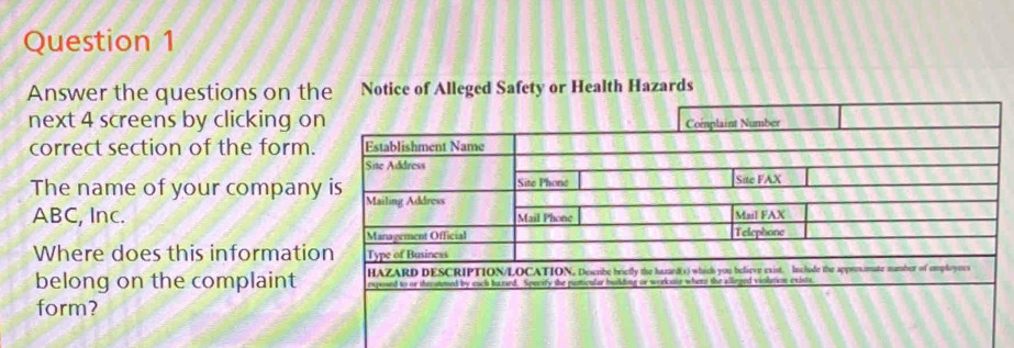 Answer the questions on the Notice of Alleged Safety or Health Hazards 
next 4 screens by clicking o 
correct section of the form. 
The name of your company
ABC, Inc. 
Where does this informatio 
belong on the complaint 
form?