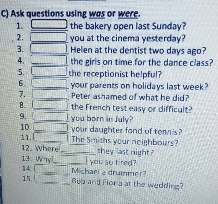 Ask questions using was or were. 
1. □ the bakery open last Sunday? 
2. □ you at the cinema yesterday? 
3. □ Helen at the dentist two days ago? 
4. □ the girls on time for the dance class? 
5. □ the receptionist helpful? 
6. □ your parents on holidays last week? 
7. □ Peter ashamed of what he did? 
8. □ the French test easy or difficult? 
9. □ you born in July? 
10. □ your daughter fond of tennis? 
11. □ The Smiths your neighbours? 
12. Where □ they last night? 
13. Why □ you so tired? 
14. □ Michael a drummer? 
15. □ Bob and Fiona at the wedding?