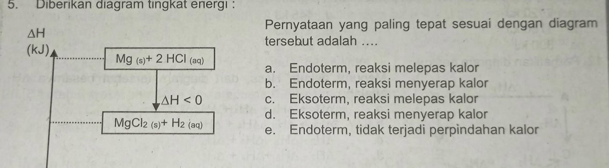 Diberıkan diagram tingkat energı :
Pernyataan yang paling tepat sesuai dengan diagram
tersebut adalah ....
a. Endoterm, reaksi melepas kalor
b. Endoterm, reaksi menyerap kalor
c. Eksoterm, reaksi melepas kalor
d. Eksoterm, reaksi menyerap kalor
e. Endoterm, tidak terjadi perpindahan kalor