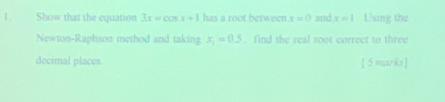 Show that the equation 3x=cos x+1 has a root between x=0 and x=1. Using the 
Newton-Raphson method and taking x_1=0.5. find the real root correct to three 
decimal places. [ 5 marks ]