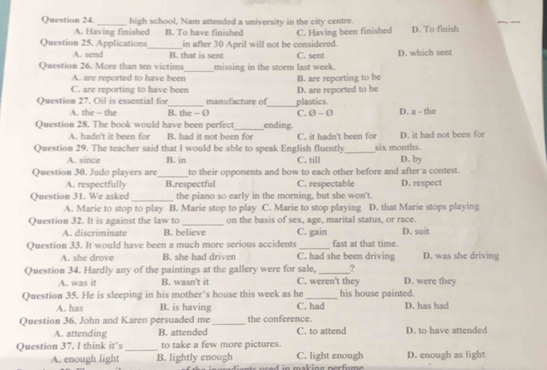 Question 24._ high school, Nam attended a university in the city centre.
A. Having finished B. To have finished C. Having been finished D. To finish
Question 25. Applications_ in after 30 April will not be considered.
A. send B. that is sent C. sent D. which sent
Question 26. More than ten victims_ missing in the storm last week.
A. are reported to have been B. are reporting to be
C. are reporting to have been D. are reported to be
Question 27. Oil is essential for_ manufacture of_ plastics.
A. the - the B. the - Ø C. Ø - Ø D. a - the
Question 28. The book would have been perfect_ ending
A. hadn't it been for B. had it not been for C. it hadn't been for D. it had not been for
Question 29. The teacher said that I would be able to speak English fluently_ six months.
A. since B. in C. till D. by
Question 30. Judo players are_ to their opponents and bow to each other before and after a contest.
A. respectfully B.respectful C. respectable D. respect
Question 31. We asked_ the piano so early in the morning, but she won't.
A. Marie to stop to play B. Marie stop to play C. Marie to stop playing D. that Marie stops playing
Question 32. It is against the law to _on the basis of sex, age, marital status, or race.
A. discriminate B. believe C. gain D. suit
Question 33. It would have been a much more serious accidents _fast at that time.
A. she drove B. she had driven C. had she been driving D. was she driving
Question 34. Hardly any of the paintings at the gallery were for sale, _?
A. was it B. wasn't it C. weren't they D. were they
Question 35. He is sleeping in his mother’s house this week as he_ his house painted.
A. has B. is having C. had D. has had
Question 36. John and Karen persuaded me _the conference.
A. attending B. attended C. to attend D. to have attended
Question 37. I think it’s_ to take a few more pictures.
A. enough light B. lightly enough C. light enough D. enough as light
use d in making perfume .