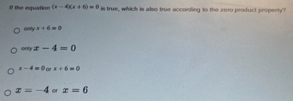 If the equation (x-4)(x+6)=0 is true, which is also true according to the zero product property?
only x+6=0
only x-4=0
x-4=0 or x+6=0
x=-4 or x=6