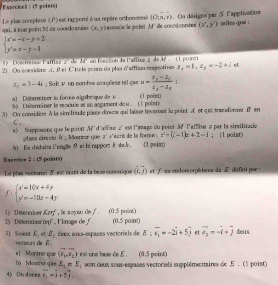 Le plan complexe (P) est rapporté à un repère orthonormé (O;u,v). On désigne par S l’application
qui, à tout point M de coordonnées (x,y) associe le point M' de coordonnées (x',y') telles que :
beginarrayl x'=-x-y+2 y'=x-y-1endarray. .
1) Déterminer l'affixe z' de M' en fonction de l'affixe z de M . (1 point)
2) On considère A, B et C trois points du plan d'affixes respectives z_A=1,z_B=-2+i et
z_C=3-4i; Soit # un nombre complexe tel que u=frac z_A-z_Cz_A-z_B;
a) Déterminer la forme algébrique de u . (1 point)
b) Déterminer le module et un argument de u . (1 point)
3) On considère h la similitude plane directe qui laisse invariant le point A et qui transforme B en
C .
a) Supposons que le point M' d’affixe z' est l*image du point M l’affixe z par la similitude
plane directe / ; Montrer que z's' écrit de la forme : z'=(i-1)z+2-i; (1 point)
b) En déduire l'angle θ et le rapport k de h. (1 point)
Exercice 2 : (5 points)
Le plan vectoriel E est muni de la base canonique (vector i,vector j) et f un endomorphisme de Æ défini par :
f:beginarrayl x'=10x+4y y'=-10x-4yendarray.
1) Déterminer Kerf, le noyau de f. (0.5 point)
2) Déterminer imf, l'image de f. (0.5 point)
3) Soient E_1 et E_2 deux sous-espaces vectoriels de E ; vector e_1=-2vector i+5vector j et vector e_2=-vector i+vector j deux
vecteurs de E .
a) Montrer que (e_1,e_2) est une base de E . (0.5 point)
b) Montrer que E_1 et E_2 sont deux sous-espaces vectoriels supplémentaires de E . (1 point)
4) On donne vector e_3=vector i+5vector j.