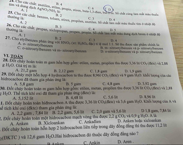 B. 4 C. 6 D.
tím và dung dịch AgNO_3/NH_3 là:
24. Cho các chất: axetilen, etilen, propin, stiren, buta-1,3-đien, but-2-in. Số chất cùng làm mắt màu thuốc
A. 1 B. 2
thường là: C. 3 D. 4
25. Cho các chất: benzen, toluen, stiren, propilen, axetilen. Số chất làm mất màu thuốc tím ở nhiệt độ
A. 2
B. 3 C. 4 D. 5
thường là:
26. Cho các chất: propan, xiclopropan, propen, propin. Số chất làm mất màu dung dịch brom ở nhiệt độ
A. 1 B. 2
C. 3 D. 4
27. Cho etylbenzen phản ứng với HNO_3 (xt: H_2SO_4 đặc) tỉ lệ mol 1:1. Sẽ thu được sản phẩm chính là:
A. o- nitroetylbenzen
B. m- nitroetylbenzen và p- nitroetylbenzen
C. o-nitroetylbenzen và m- nitroetylbenzen D. o-nitroetylbenzen và p- nitroetylbenzen
VI. Toán
28. Đốt cháy hoàn toàn m gam hồn hợp gồm: etilen, metan, propilen thu được 3,36 lit CO_2 (dktc) và 2,88
g H_2O. Giá trị m là:
A. 21,2 gam B. 2,12 gam C. 1,8 gam D. 1,9 gam
29. Đốt cháy một hỗn hợp 4 hydrocacbon ta thu được 8,961CO_2 (đktc) và 9 gam H_2O. khối lượng của các
hidrocacbon đã tham gia phản ứng là: D. 3,92 gam
A. 5,8 gam B. 5 gam C. 4,8 gam
30. Đốt cháy hoàn toàn m gam hồn hợp gồm: etilen, metan, propilen thu được 3,36 lit CO_2 (đktc) và 2,88
H_2O. Thể tích khí oxi đã tham gia phản ứng (đktc) là:
A. 5,152 lit B. 4,48 lit C. 5,6 lit D. 8,96 lit
31. Đốt cháy hoàn toàn hiđrocacbon A thu được 3,36 lít CO_2 (dktc) và 3,6 gam H_2O. Khối lượng của A và
tể tích khí oxi (đktc) tham gia phản ứng là:
A. 2,2 gam , 7,84 lit B. 2,2 gam, 5,6 lit C. 2,0 gam và 5,6 lít D 1,8 gam, 7,84 lit
2. Đốt cháy hoàn toàn một hidrocacbon mạch vòng thu được 2,2 g CO_2 và 0,9 g H_2O.. A là
A. Anken B. Xicloankan C. Ankađien D. Anken hoặc xicloankan
- Đốt cháy hoàn toàn hỗn hợp 2 hiđrocacbon liên tiếp trong dãy đồng đẳng thì thu được 11,2 lít
₂(ĐKTC ) và 12,6 gam H_2O.Hai hiđrocacbon đó thuộc dãy đồng đẳng nào ?
R Anken C. Ankin D. Aren .