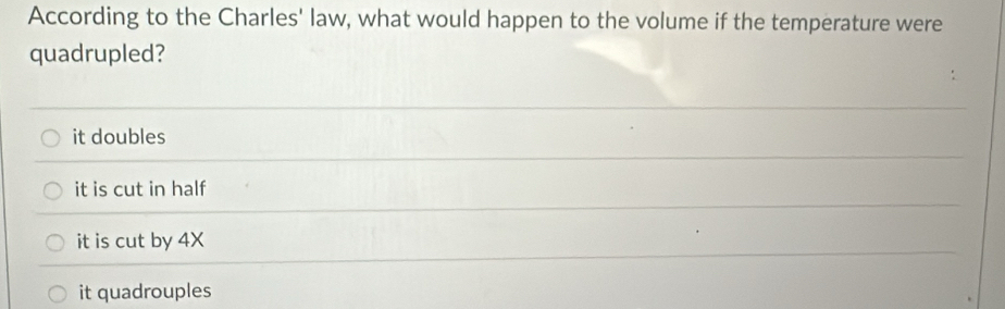 According to the Charles' law, what would happen to the volume if the temperature were
quadrupled?
it doubles
it is cut in half
it is cut by 4X
it quadrouples