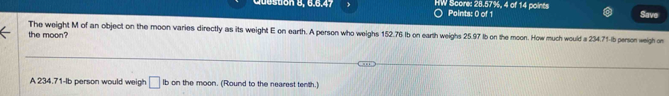 Question 8, 6.6.47 > HW Score: 28.57%, 4 of 14 points Save 
Points: 0 of 1 
The weight M of an object on the moon varies directly as its weight E on earth. A person who weighs 152.76 Ib on earth weighs 25.97 Ib on the moon. How much would a 234.71-Ib person weigh on 
the moon? 
A 234.71-lb person would weigh □ Ib on the moon. (Round to the nearest tenth.)