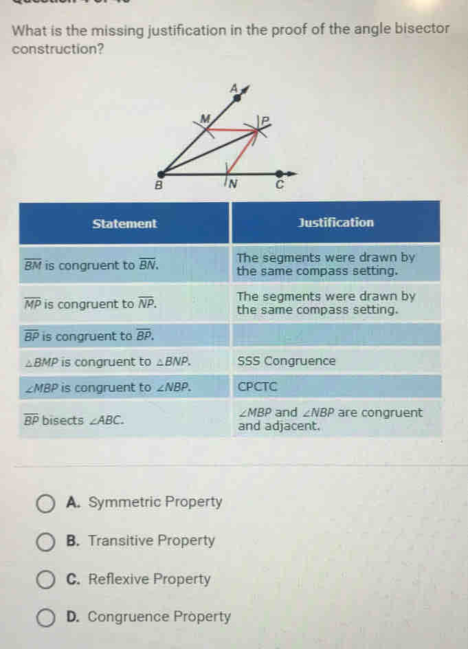 What is the missing justification in the proof of the angle bisector
construction?
A. Symmetric Property
B. Transitive Property
C. Reflexive Property
D. Congruence Property