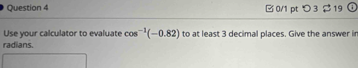 つ 3 ♂19 a 
Use your calculator to evaluate cos^(-1)(-0.82) to at least 3 decimal places. Give the answer in 
radians.