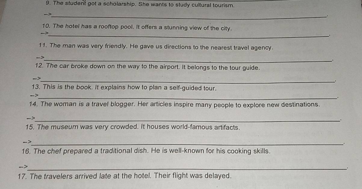 The student got a scholarship. She wants to study cultural tourism. 
-> 
_. 
10. The hotel has a rooftop pool. It offers a stunning view of the city. 
->_ 
. 
11. The man was very friendly. He gave us directions to the nearest travel agency. 
_ 
. 
12. The car broke down on the way to the airport. It belongs to the tour guide. 
->_ 
. 
13. This is the book. It explains how to plan a self-guided tour. 
_- 
. 
14. The woman is a travel blogger. Her articles inspire many people to explore new destinations. 
-->_ 
. 
15. The museum was very crowded. It houses world-famous artifacts. 
->_ 
. 
16. The chef prepared a traditional dish. He is well-known for his cooking skills. 
-->_ . 
17. The travelers arrived late at the hotel. Their flight was delayed.