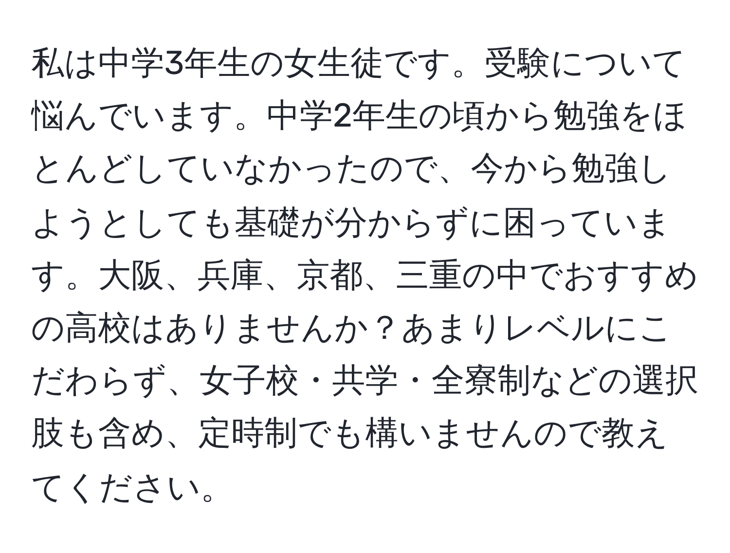 私は中学3年生の女生徒です。受験について悩んでいます。中学2年生の頃から勉強をほとんどしていなかったので、今から勉強しようとしても基礎が分からずに困っています。大阪、兵庫、京都、三重の中でおすすめの高校はありませんか？あまりレベルにこだわらず、女子校・共学・全寮制などの選択肢も含め、定時制でも構いませんので教えてください。