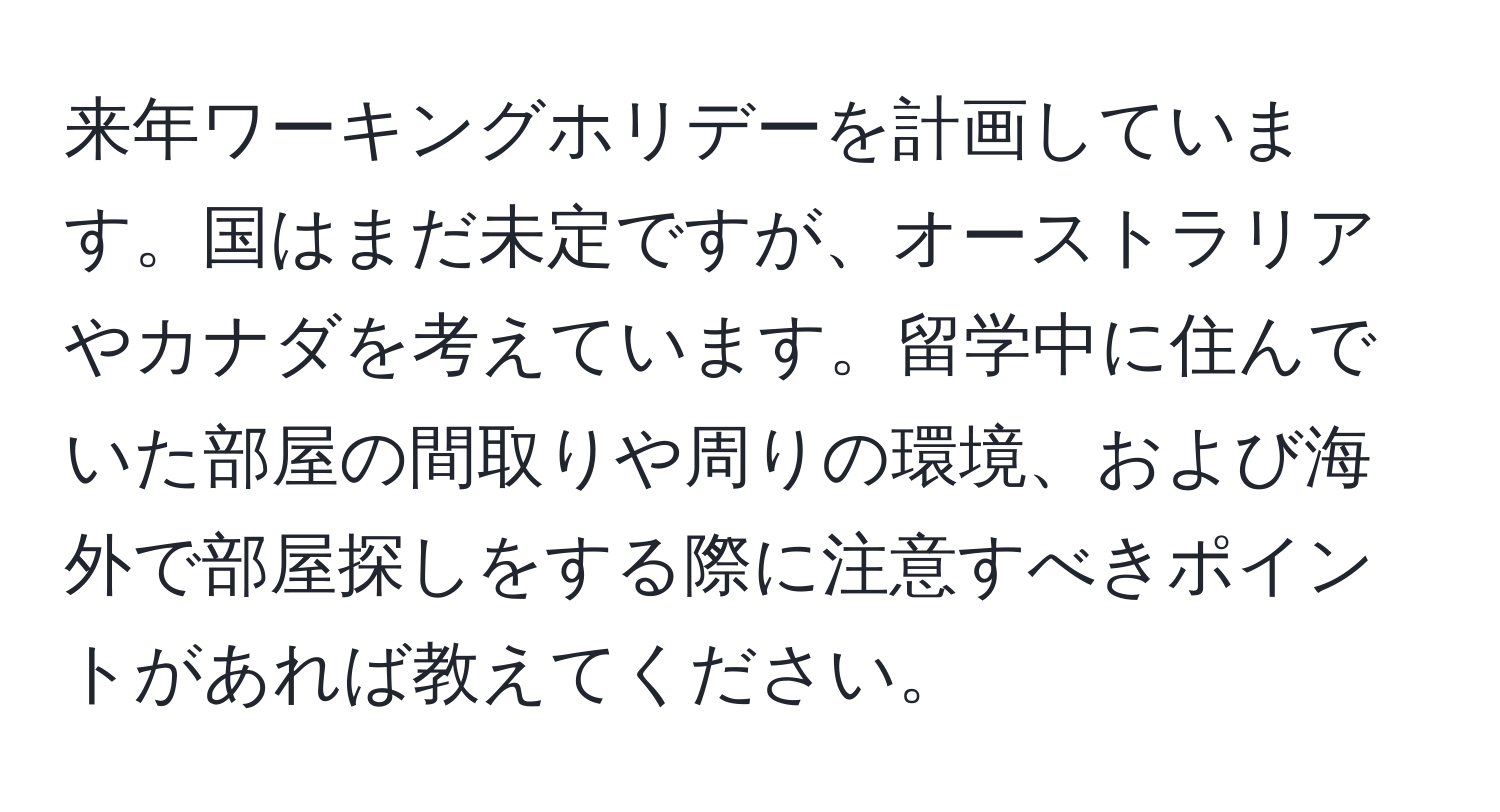 来年ワーキングホリデーを計画しています。国はまだ未定ですが、オーストラリアやカナダを考えています。留学中に住んでいた部屋の間取りや周りの環境、および海外で部屋探しをする際に注意すべきポイントがあれば教えてください。