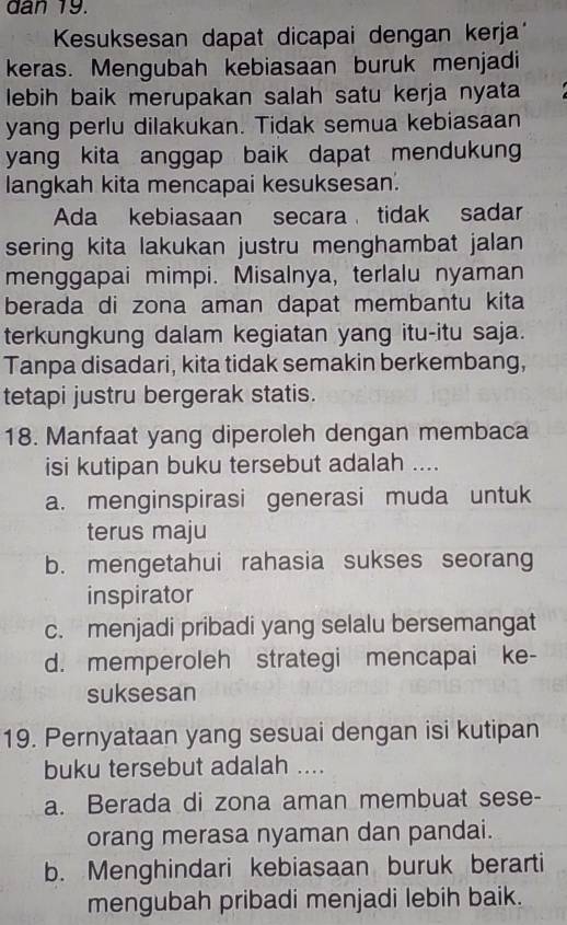 dan 19.
Kesuksesan dapat dicapai dengan kerja
keras. Mengubah kebiasaan buruk menjadi
lebih baik merupakan salah satu kerja nyata
yang perlu dilakukan. Tidak semua kebiasaan
yang kita anggap baik dapat mendukun 
langkah kita mencapai kesuksesan.
Ada kebiasaan secara tidak sadar
sering kita lakukan justru menghambat jalan 
menggapai mimpi. Misalnya, terlalu nyaman
berada di zona aman dapat membantu kita
terkungkung dalam kegiatan yang itu-itu saja.
Tanpa disadari, kita tidak semakin berkembang,
tetapi justru bergerak statis.
18. Manfaat yang diperoleh dengan membaca
isi kutipan buku tersebut adalah ....
a. menginspirasi generasi muda untuk
terus maju
b. mengetahui rahasia sukses seorang
inspirator
c. menjadi pribadi yang selalu bersemangat
d. memperoleh strategi mencapai ke-
suksesan
19. Pernyataan yang sesuai dengan isi kutipan
buku tersebut adalah ....
a. Berada di zona aman membuat sese-
orang merasa nyaman dan pandai.
b. Menghindari kebiasaan buruk berarti
mengubah pribadi menjadi lebih baik.