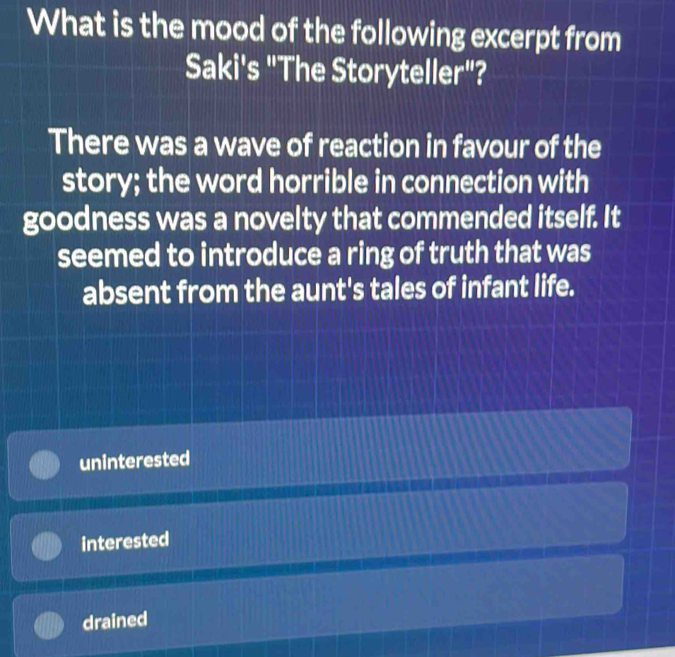 What is the mood of the following excerpt from
Saki's "The Storyteller"?
There was a wave of reaction in favour of the
story; the word horrible in connection with
goodness was a novelty that commended itself. It
seemed to introduce a ring of truth that was
absent from the aunt's tales of infant life.
uninterested
interested
drained