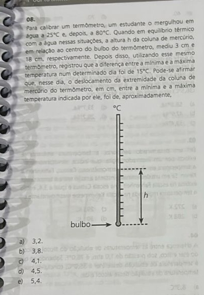 Para calibrar um termômetro, um estudante o mergulhou em
água a 25°C e, depois, a 80°C. Quando em equilíbrio térmico
com a água nessas situações, a altura h da coluna de mercúrio,
em relação ao centro do bulbo do termômetro, mediu 3 cm e
18 cm, respectivamente. Depois disso, utilizando esse mesmo
termômetro, registrou que a diferença entre a mínima e a máxima
temperatura num determinado dia foi de 15°C. Pode-se afirmar
que, nesse dia, o deslocamento da extremidade da coluna de
mercúrio do termômetro, em cm, entre a mínima e a máxima
temperatura indicada por ele, foi de, aproximadamente,
^circ C
h
bulbo
a) 3,2.
b) 3,8.
c) 4, 1.
d) 4,5.
e) 5,4.