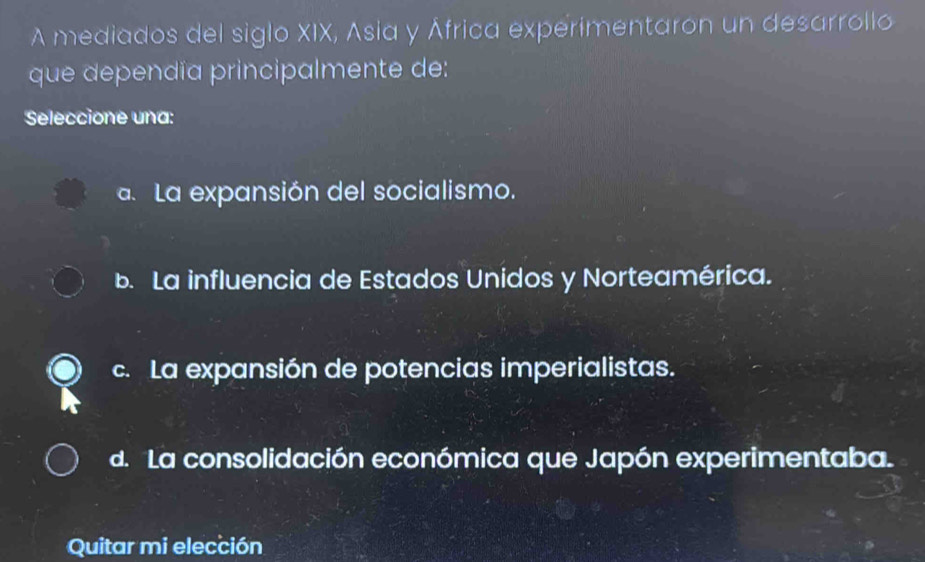 A mediados del siglo XIX, Asia y África experimentaron un desarrollo
que dependía principalmente de:
Seleccione una:. La expansión del socialismo.
b. La influencia de Estados Unidos y Norteamérica.
c. La expansión de potencias imperialistas.
d. La consolidación económica que Japón experimentaba.
Quitar mi elección