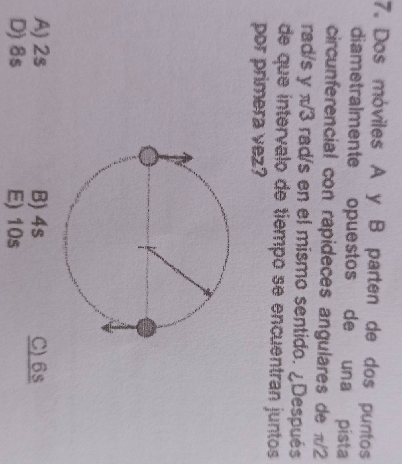 Dos móviles A y B parten de dos puntos
diametralmente opuestos de una pista
circunferencial con rapideces angulares de π/2
rad/s y π/3 rad/s en el mismo sentido. ¿Después
de que intervalo de tiempo se encuentran juntos
por primera vez?
A) 2s B) 4s C) 6s
D) 8s E) 10s