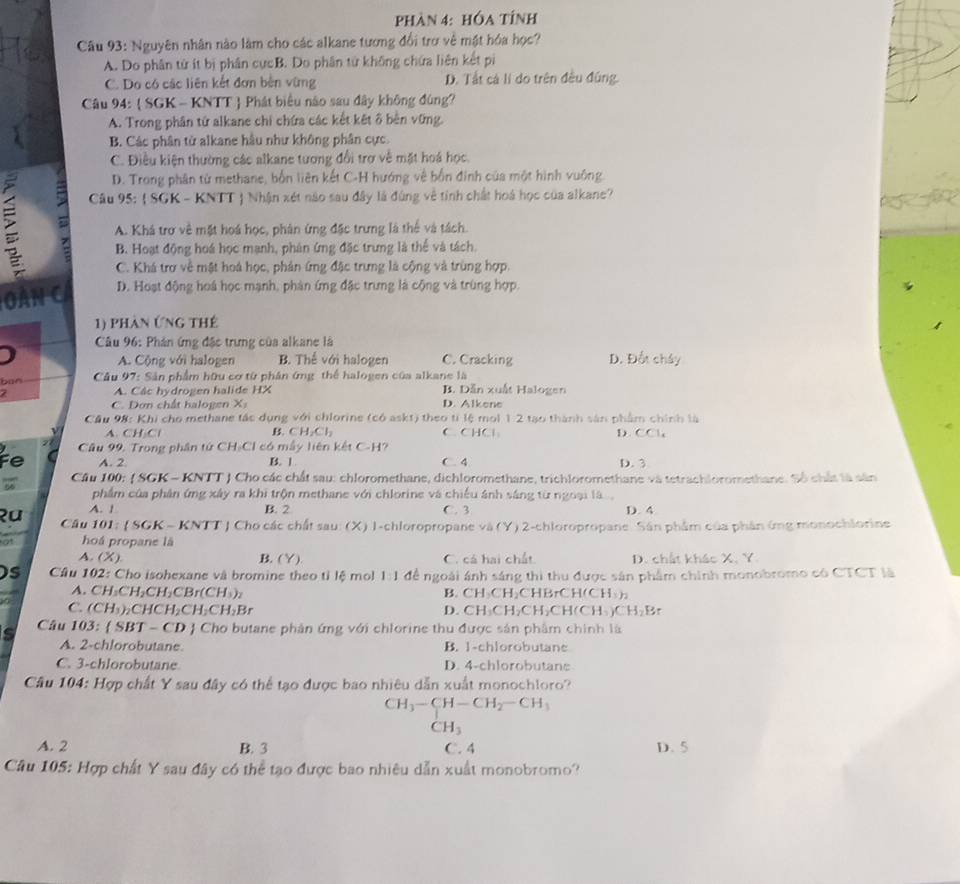 phàn 4: hóa tÍnh
Câu 93: Nguyên nhân nào làm cho các alkane tương đổi trợ về mật hóa học?
A. Do phân từ ít bị phân cựcB. Do phân từ không chứa liên kết pi
C. Do có các liên kết đơn bên vừng D. Tất cá lí do trên đều đũng.
Câu 94:  SGK - KNTT  Phát biểu nào sau đây không đùng?
A. Trong phân tứ alkane chi chứa các kết kết ô bên vững.
B. Các phân từ alkane hầu như không phân cực.
C. Điều kiện thường các alkane tương đổi trợ về mặt hoá học.
D. Trong phân từ methane, bốn liên kết C-H hướng về bốn đinh của một hình vuông
=  Câu 95:  SGK - KNTT  Nhận xét nào sau đây là đúng về tinh chất hoá học của alkane?
A. Khá trơ về mặt hoá học, phản ứng đặc trưng là thể và tách.
B. Hoạt động hoá học mạnh, phản ứng đặc trưng là thể và tách.
C. Khá trợ về mật hoá học, phản ứng đặc trưng là cộng và trùng hợp.
àn c D. Hoạt động hoá học mạnh, phản ứng đặc trưng là cộng và trùng hợp.
1) phàn Ứng thế
*  Câu 96: Phán ứng đặc trưng của alkane là
A. Cộng với halogen B. Thể với halogen C. Cracking D. Đốt chây
ban  Câu 97: Sản phẩm hữu cơ từ phân ứng thể halogen của alkane là
7 A. Câc hydrogen halide HX B. Dẫn xuất Halogen
C. Dơn chất halogen X D. Alkene
Cầu 98: Khi cho methane tác dụng với chlorine (có askt) theo tí lệ mol 1 2 tạo thành sản phẩm chính là
A. CH Cl B. CH_2Cl_2 C.CHCl D. CCl_4
Câu 99, Trong phân tứ CH₃Cl có mẫy liên kết C-H?
Fe A. 2 B. 1 C. 4 D. 3
Cầu 100: ( SGK - KNTT ) Cho các chất sau: chloromethane, dichloromethane, trichloromethane và tetrachloromethane. Số chất là sân
phẩm của phân ứng xây ra khi trộn methane với chlorine và chiếu ánh sáng từ ngoại là
A. 1 B. 2 C. 3 D. 4
२u  Câu 101:  SGK - *  Cho các chất sau (X) I-chloropropane v△ (Y 9 2-chloropropane. Sân phẩm của phân ứng monochlorine
at hoá propane là
A. (X) B. (Y) C. cá hai chất. D. chất khác X. Y.
Ds  Câu 102: Cho isohexane và bromine theo tỉ lệ mol 1:1 để ngoài ánh sáng thi thu được sân phẩm chính monobromo có CTCT là
A. CH:CH₂CH I_2CBr(CH_3)_2 BrCH(CH),
B. CH_3CH_2CH
C. (CH_3) CHCH₂C H_2CH_2Br D. CH_3CH_2CH CH(CH CH_2Br
Câu 103: SBT- - CD J Cho butane phân ứng với chlorine thu được sản phẩm chính là
A. 2-chlorobutane. B. 1-chlorobutane
C. 3-chlorobutane D. 4-chlorobutane
Câu 104: Hợp chất Y sau đây có thể tạo được bao nhiêu dẫn xuất monochloro?
CH_3-CH-CH_2-CH_3
CH_3
A. 2 B. 3 C. 4 D. 5
Câu 105: Hợp chất Y sau đây có thể tạo được bao nhiêu dẫn xuất monobromo?