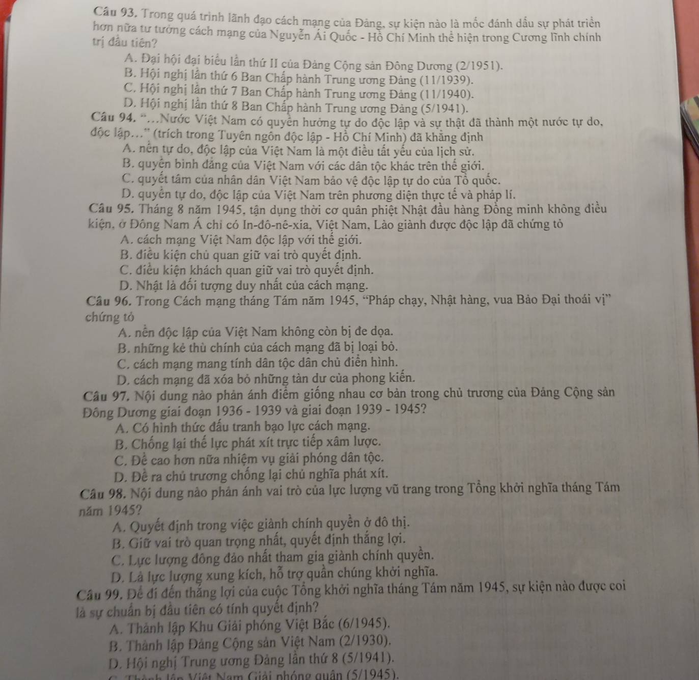 Câu 93, Trong quá trình lãnh đạo cách mạng của Đảng, sự kiện nào là mốc đánh dấu sự phát triển
hơn nữa tư tưởng cách mạng của Nguyễn Ái Quốc - Hồ Chí Minh thê hiện trong Cương lĩnh chính
trị đầu tiên?
A. Đại hội đại biểu lần thứ II của Đàng Cộng sản Đông Dương (2/1951).
B. Hội nghị lần thứ 6 Ban Chấp hành Trung ương Đảng (11/1939).
C. Hội nghị lân thứ 7 Ban Chấp hành Trung ương Đảng (11/1940).
D. Hội nghị lần thứ 8 Ban Chấp hành Trung ương Đảng (5/1941).
Cầu 94. '..Nước Việt Nam có quyền hưởng tự do độc lập và sự thật đã thành một nước tự do,
lộc lập...' (trích trong Tuyên ngôn độc lập - Hồ Chí Minh) đã khẳng định
A. nền tự do, độc lập của Việt Nam là một điều tất yếu của lịch sử.
B. quyên bình đảng của Việt Nam với các dân tộc khác trên thế giới.
C. quyết tâm của nhân dân Việt Nam bảo vệ độc lập tự do của Tổ quốc.
D. quyền tự do, độc lập của Việt Nam trên phương diện thực tế và pháp lí.
Câu 95. Tháng 8 năm 1945, tận dụng thời cơ quân phiệt Nhật đầu hàng Đồng minh không điều
kiện, ở Đông Nam Á chỉ có In-đô-nê-xia, Việt Nam, Lào giành được độc lập đã chứng tỏ
A. cách mạng Việt Nam độc lập với thể giới.
B. điều kiện chủ quan giữ vai trò quyết định.
C. điều kiện khách quan giữ vai trò quyết định.
D. Nhật là đối tượng duy nhất của cách mạng.
Câu 96. Trong Cách mạng tháng Tám năm 1945, “Pháp chạy, Nhật hàng, vua Bảo Đại thoái vị”
chứng tỏ
A. nền độc lập của Việt Nam không còn bị đe dọa.
B. những kẻ thù chính của cách mạng đã bị loại bỏ.
C. cách mạng mang tính dân tộc dân chủ điển hình.
D. cách mạng đã xóa bỏ những tàn dư của phong kiến.
Câu 97, Nội dung nào phản ánh điểm giống nhau cơ bản trong chủ trương của Đảng Cộng sản
Đồng Dương giai đoạn 1936 - 1939 và giai đoạn 1939 - 1945?
A. Có hình thức đấu tranh bạo lực cách mạng.
B. Chống lại thế lực phát xít trực tiếp xâm lược.
C. Để cao hơn nữa nhiệm vụ giải phóng dân tộc.
D. Đề ra chủ trương chống lại chủ nghĩa phát xít.
Câu 98. Nội dung nào phản ánh vai trò của lực lượng vũ trang trong Tổng khởi nghĩa tháng Tám
năm 1945?
A. Quyết định trong việc giành chính quyền ở đô thị.
B. Giữ vai trò quan trọng nhất, quyết định thắng lợi.
C. Lực lượng đông đảo nhất tham gia giành chính quyền.
D. Là lực lượng xung kích, hỗ trợ quần chúng khởi nghĩa.
Cầu 99. Để đí đến thắng lợi của cuộc Tổng khởi nghĩa tháng Tám năm 1945, sự kiện nào được coi
là sự chuẩn bị đầu tiên có tính quyết định?
A. Thành lập Khu Giải phóng Việt Bắc (6/1945).
B. Thành lập Đảng Cộng sản Việt Nam (2/1930).
D. Hội nghị Trung ương Đảng lần thứ 8 (5/1941).
Nêi Nam Giải phóng quân (5/1945).
