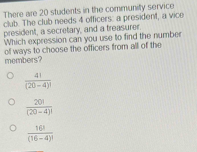 There are 20 students in the community service
club. The club needs 4 officers: a president, a vice
president, a secretary, and a treasurer.
Which expression can you use to find the number
of ways to choose the officers from all of the
members?
 4!/(20-4)! 
 20!/(20-4)! 
 16!/(16-4)! 