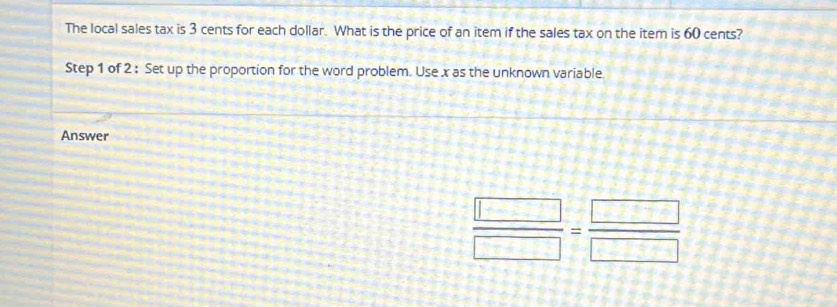 The local sales tax is 3 cents for each dollar. What is the price of an item if the sales tax on the item is 60 cents? 
Step 1 of 2 : Set up the proportion for the word problem. Use x as the unknown variable. 
Answer
 □ /□  = □ /□  